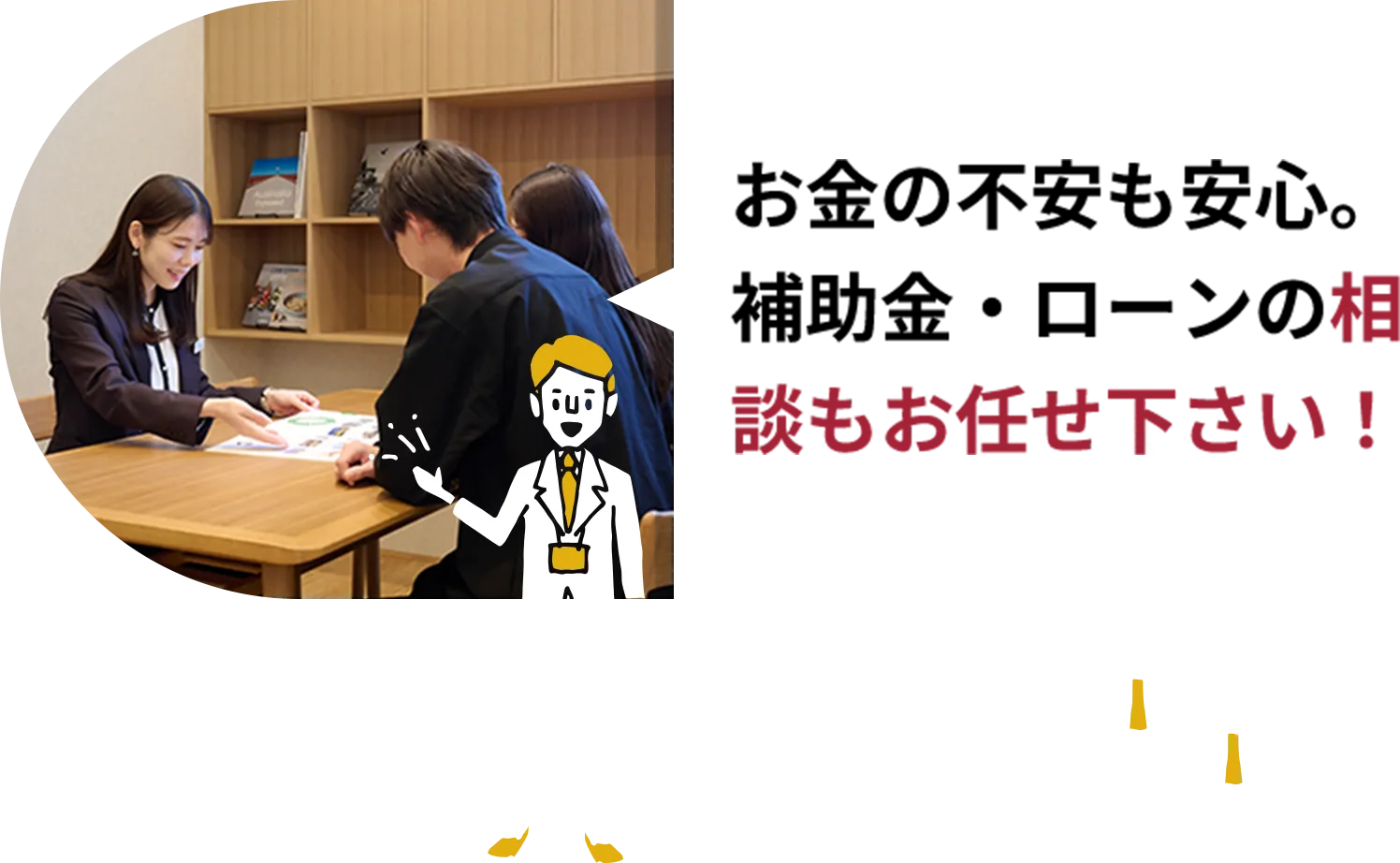 お金の不安も安心。補助金・ローンの相談もお任せ下さい！