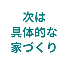 次は具体的な家づくり
